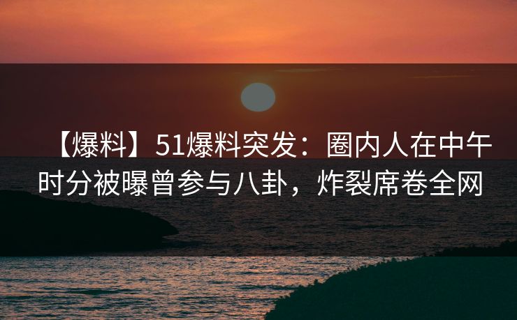 【爆料】51爆料突发：圈内人在中午时分被曝曾参与八卦，炸裂席卷全网