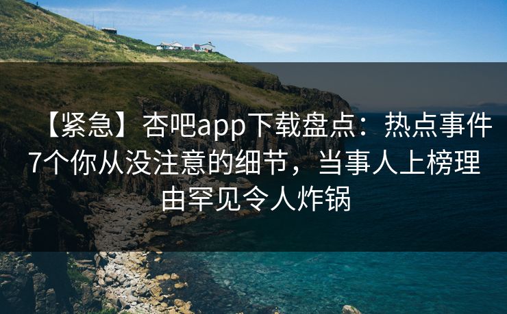 【紧急】杏吧app下载盘点：热点事件7个你从没注意的细节，当事人上榜理由罕见令人炸锅