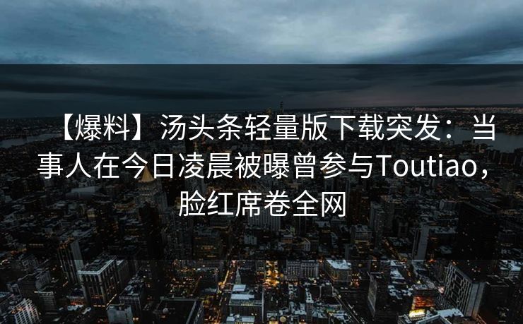 【爆料】汤头条轻量版下载突发：当事人在今日凌晨被曝曾参与Toutiao，脸红席卷全网