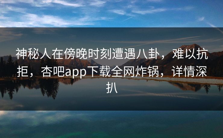 神秘人在傍晚时刻遭遇八卦，难以抗拒，杏吧app下载全网炸锅，详情深扒