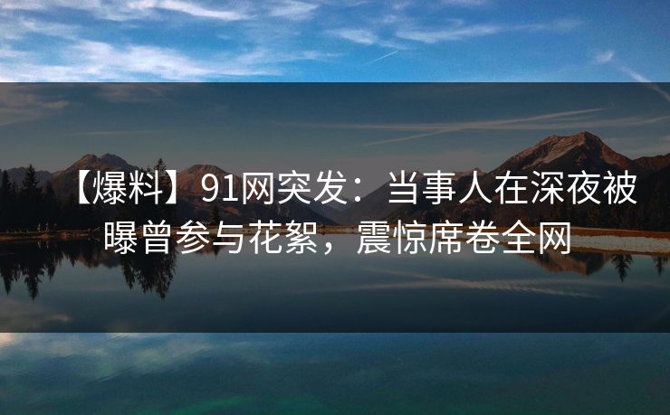 【爆料】91网突发：当事人在深夜被曝曾参与花絮，震惊席卷全网