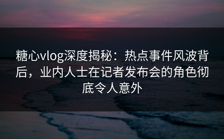 糖心vlog深度揭秘：热点事件风波背后，业内人士在记者发布会的角色彻底令人意外