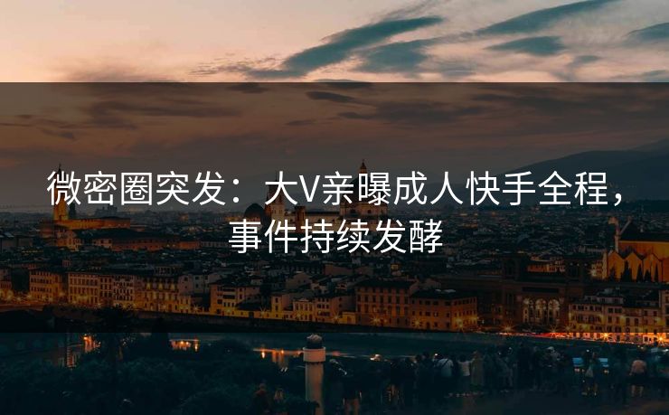 微密圈突发：大V亲曝成人快手全程，事件持续发酵