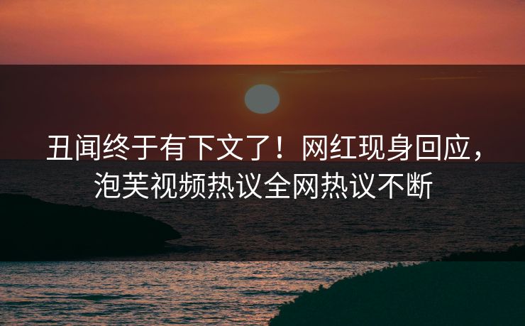 丑闻终于有下文了！网红现身回应，泡芙视频热议全网热议不断