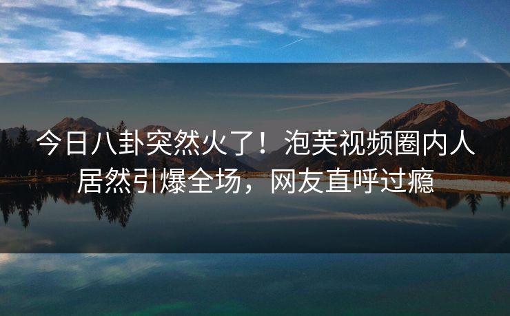 今日八卦突然火了！泡芙视频圈内人居然引爆全场，网友直呼过瘾
