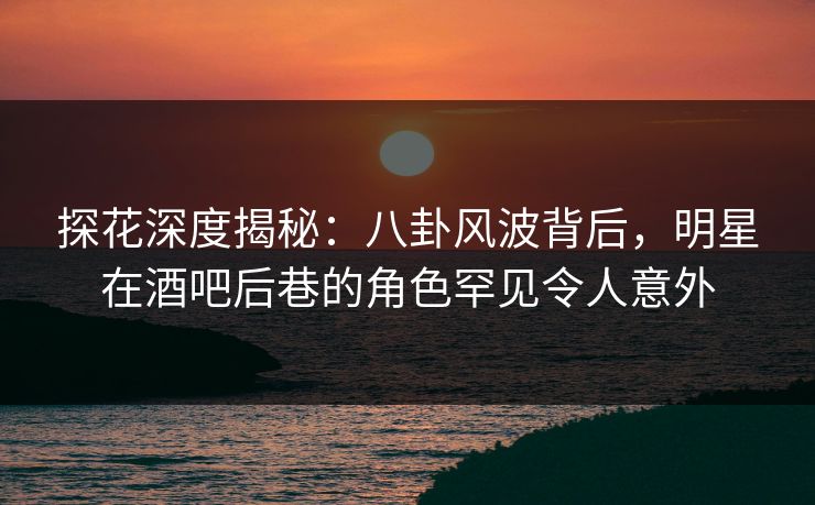 探花深度揭秘：八卦风波背后，明星在酒吧后巷的角色罕见令人意外