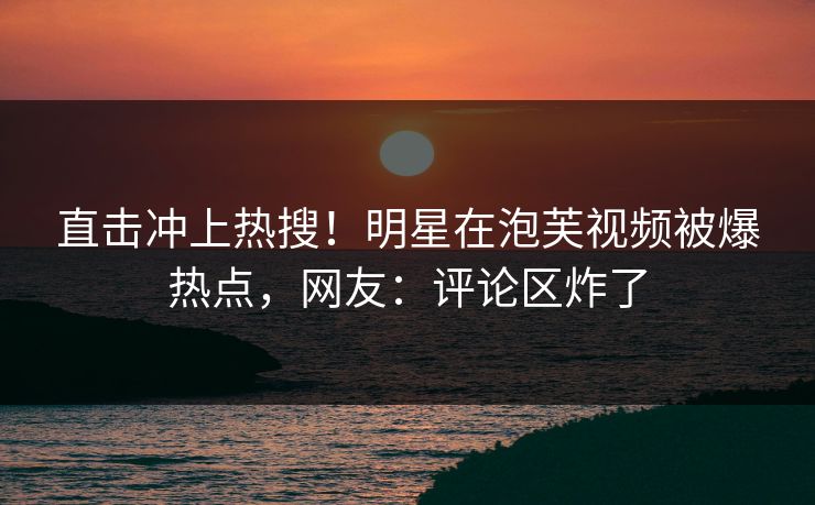 直击冲上热搜！明星在泡芙视频被爆热点，网友：评论区炸了