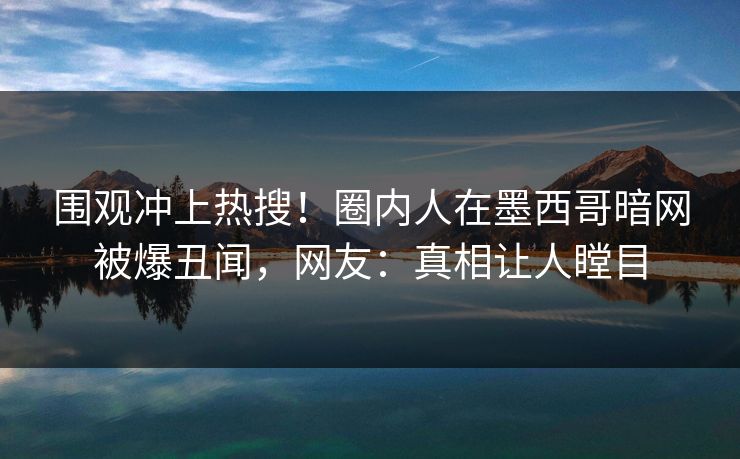 围观冲上热搜！圈内人在墨西哥暗网被爆丑闻，网友：真相让人瞠目