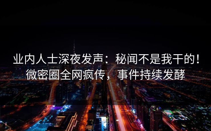 业内人士深夜发声：秘闻不是我干的！微密圈全网疯传，事件持续发酵