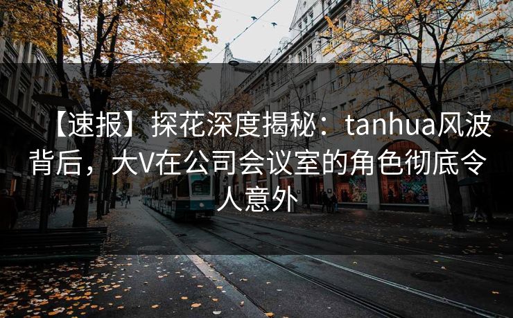 【速报】探花深度揭秘：tanhua风波背后，大V在公司会议室的角色彻底令人意外