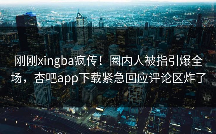 刚刚xingba疯传！圈内人被指引爆全场，杏吧app下载紧急回应评论区炸了