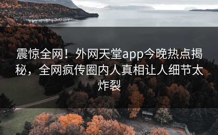 震惊全网！外网天堂app今晚热点揭秘，全网疯传圈内人真相让人细节太炸裂