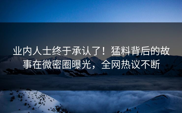 业内人士终于承认了！猛料背后的故事在微密圈曝光，全网热议不断