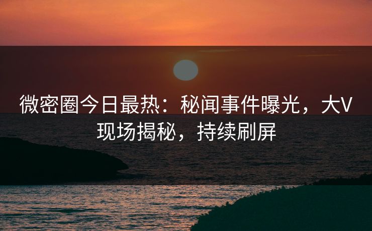 微密圈今日最热：秘闻事件曝光，大V现场揭秘，持续刷屏
