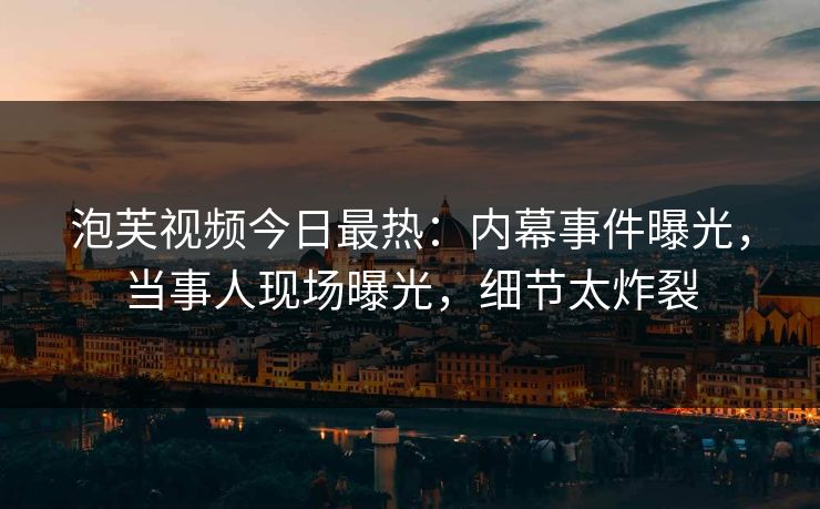 泡芙视频今日最热：内幕事件曝光，当事人现场曝光，细节太炸裂