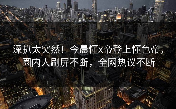 深扒太突然！今晨懂x帝登上懂色帝，圈内人刷屏不断，全网热议不断