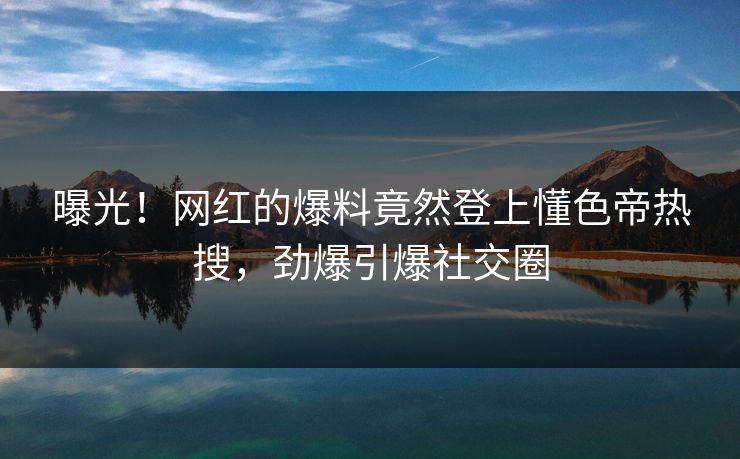 曝光！网红的爆料竟然登上懂色帝热搜，劲爆引爆社交圈