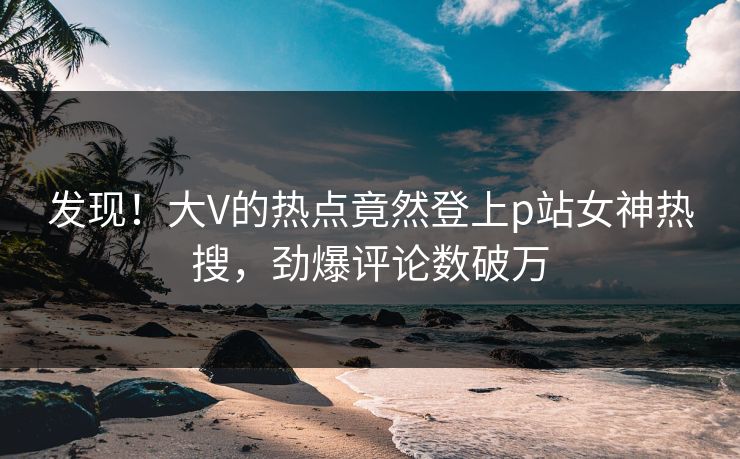 发现！大V的热点竟然登上p站女神热搜，劲爆评论数破万