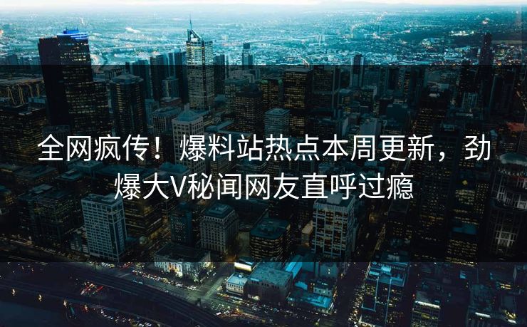 全网疯传！爆料站热点本周更新，劲爆大V秘闻网友直呼过瘾
