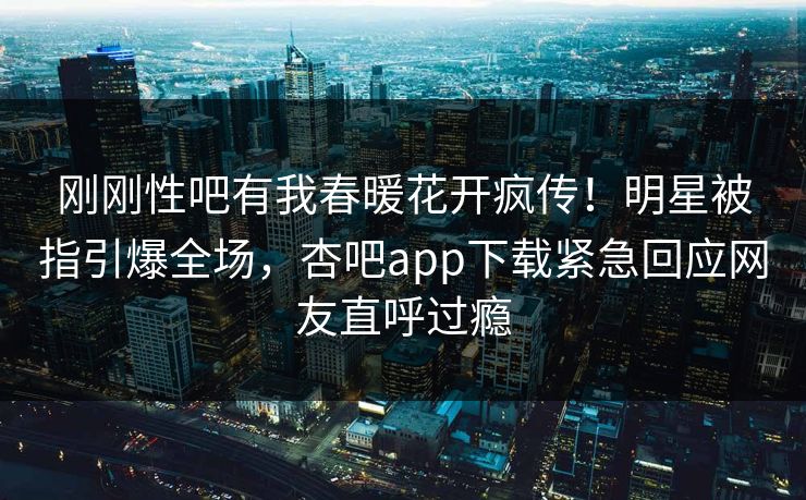 刚刚性吧有我春暖花开疯传！明星被指引爆全场，杏吧app下载紧急回应网友直呼过瘾