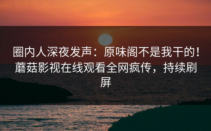 圈内人深夜发声：原味阁不是我干的！蘑菇影视在线观看全网疯传，持续刷屏