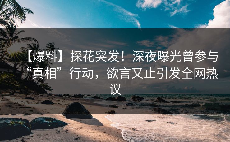 【爆料】探花突发！深夜曝光曾参与“真相”行动，欲言又止引发全网热议