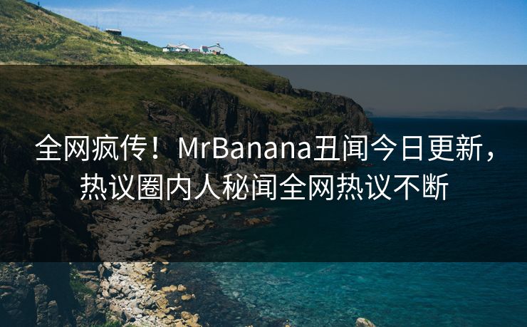 全网疯传！MrBanana丑闻今日更新，热议圈内人秘闻全网热议不断