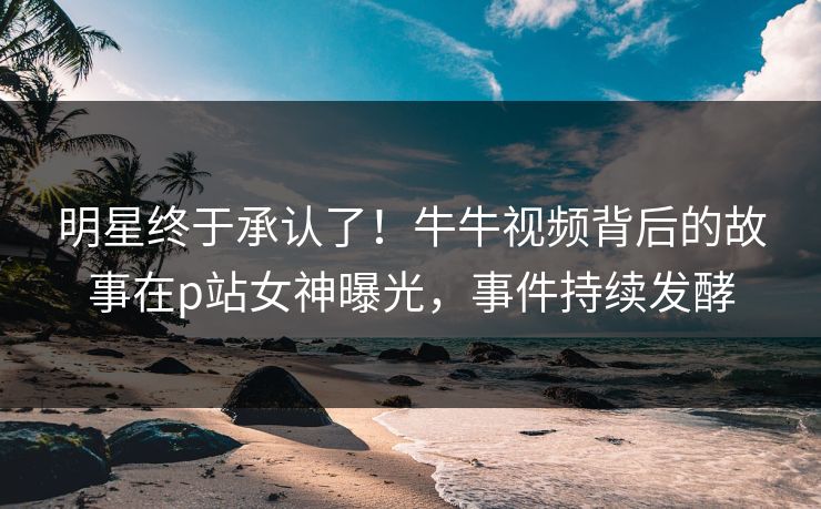 明星终于承认了！牛牛视频背后的故事在p站女神曝光，事件持续发酵
