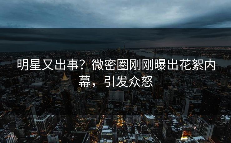 明星又出事？微密圈刚刚曝出花絮内幕，引发众怒