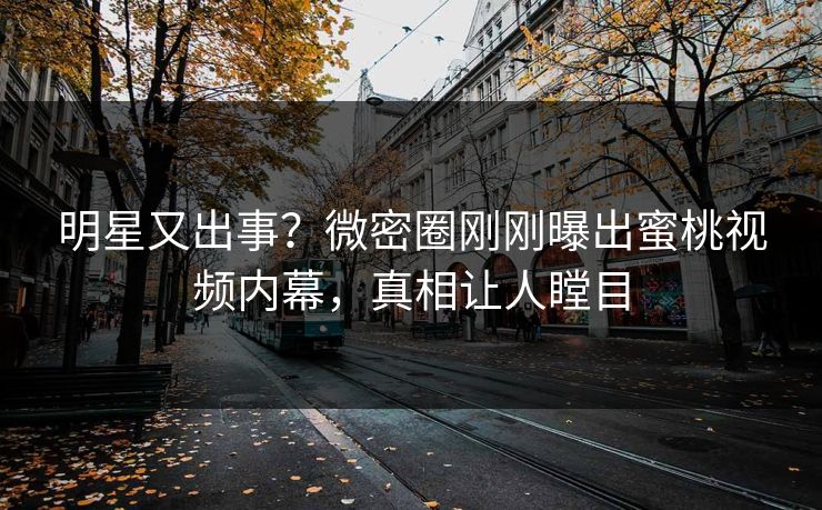 明星又出事？微密圈刚刚曝出蜜桃视频内幕，真相让人瞠目