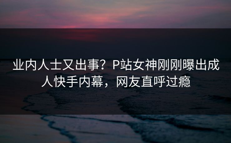 业内人士又出事？P站女神刚刚曝出成人快手内幕，网友直呼过瘾