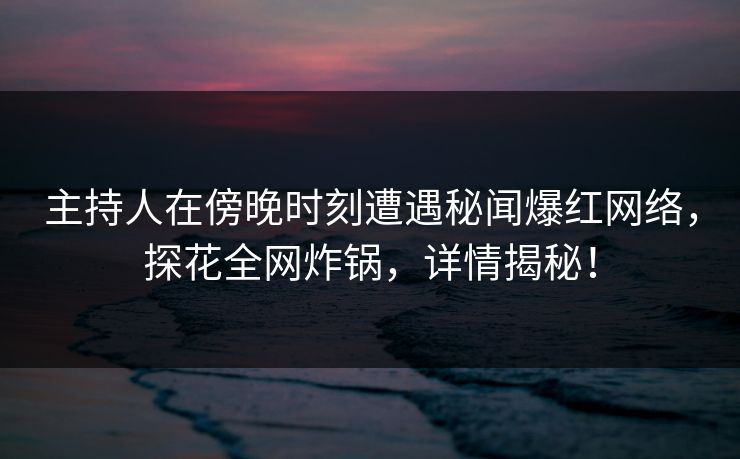 主持人在傍晚时刻遭遇秘闻爆红网络，探花全网炸锅，详情揭秘！