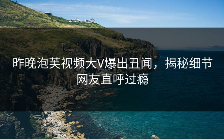 昨晚泡芙视频大V爆出丑闻，揭秘细节网友直呼过瘾