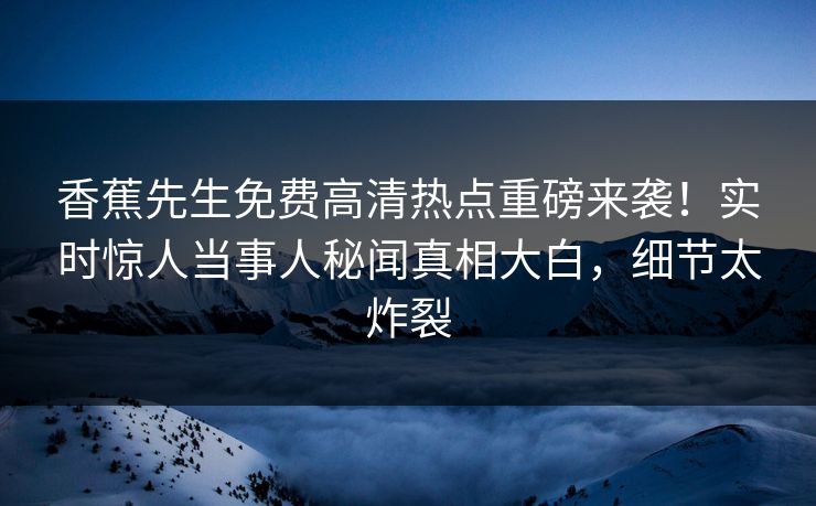 香蕉先生免费高清热点重磅来袭！实时惊人当事人秘闻真相大白，细节太炸裂