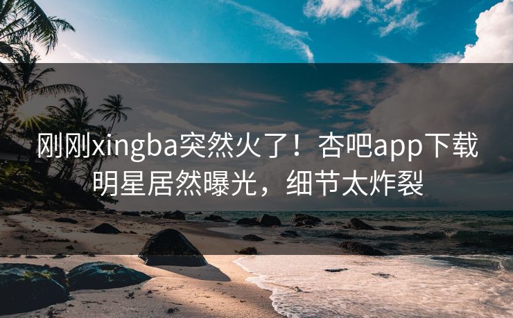 刚刚xingba突然火了！杏吧app下载明星居然曝光，细节太炸裂