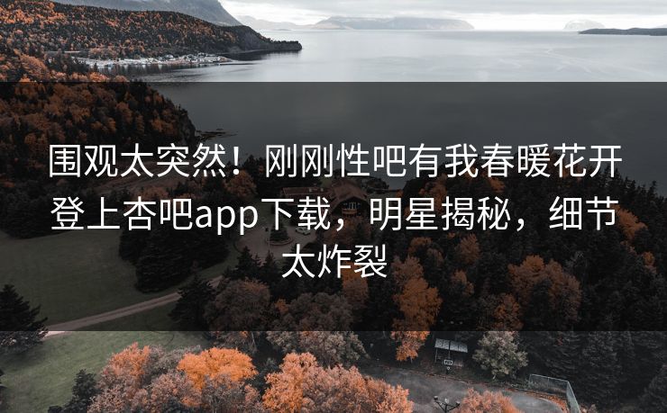 围观太突然！刚刚性吧有我春暖花开登上杏吧app下载，明星揭秘，细节太炸裂