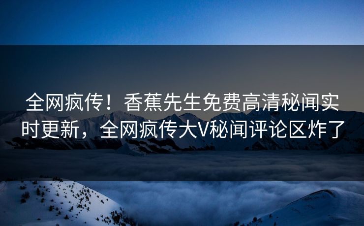 全网疯传！香蕉先生免费高清秘闻实时更新，全网疯传大V秘闻评论区炸了