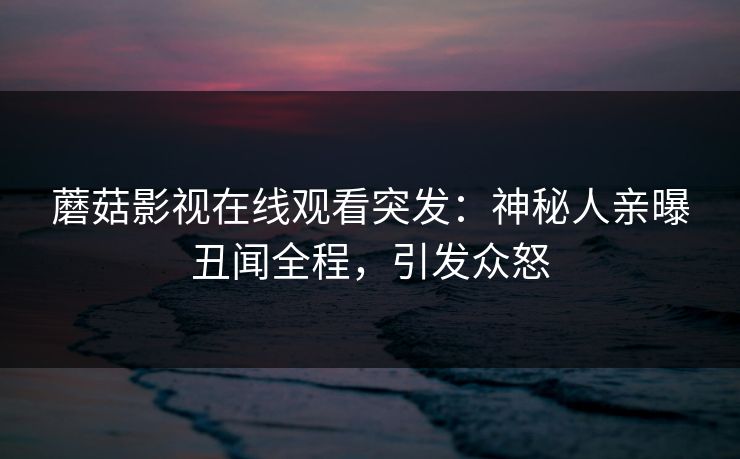 蘑菇影视在线观看突发：神秘人亲曝丑闻全程，引发众怒