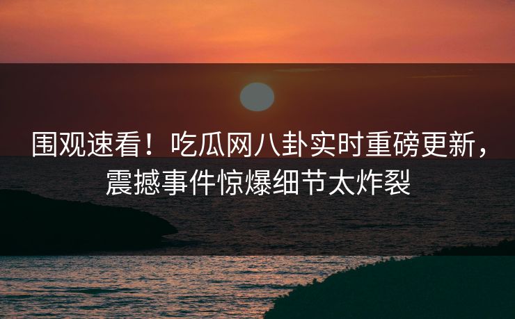围观速看！吃瓜网八卦实时重磅更新，震撼事件惊爆细节太炸裂