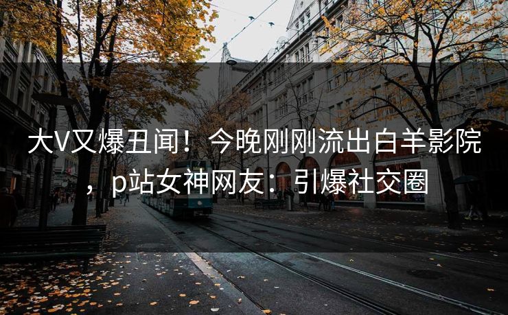 大V又爆丑闻！今晚刚刚流出白羊影院，p站女神网友：引爆社交圈