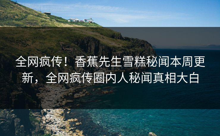 全网疯传！香蕉先生雪糕秘闻本周更新，全网疯传圈内人秘闻真相大白
