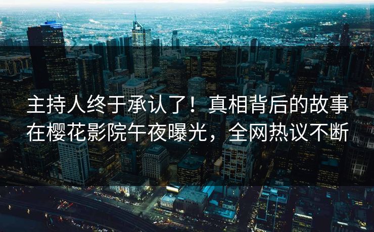 主持人终于承认了！真相背后的故事在樱花影院午夜曝光，全网热议不断