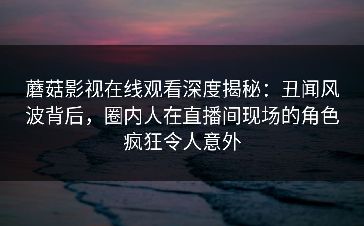 蘑菇影视在线观看深度揭秘：丑闻风波背后，圈内人在直播间现场的角色疯狂令人意外