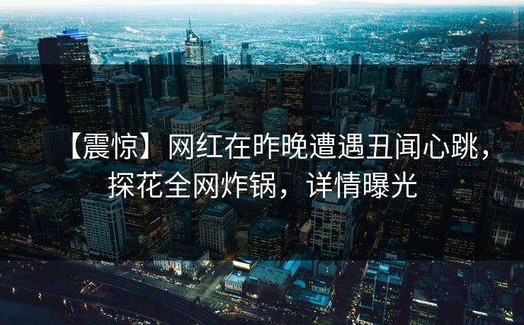 【震惊】网红在昨晚遭遇丑闻心跳，探花全网炸锅，详情曝光