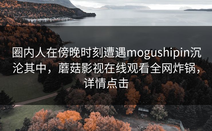 圈内人在傍晚时刻遭遇mogushipin沉沦其中，蘑菇影视在线观看全网炸锅，详情点击