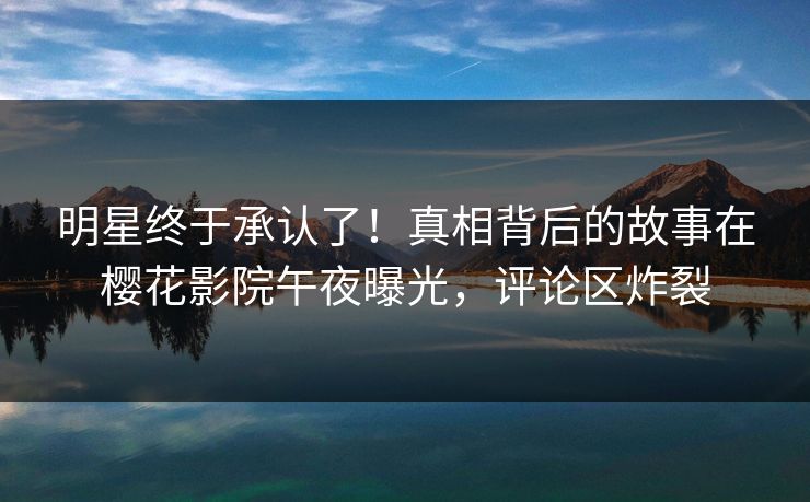 明星终于承认了！真相背后的故事在樱花影院午夜曝光，评论区炸裂