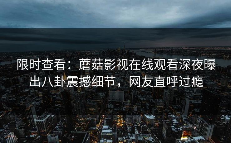 限时查看：蘑菇影视在线观看深夜曝出八卦震撼细节，网友直呼过瘾