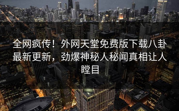 全网疯传！外网天堂免费版下载八卦最新更新，劲爆神秘人秘闻真相让人瞠目
