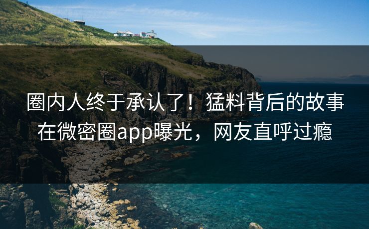 圈内人终于承认了！猛料背后的故事在微密圈app曝光，网友直呼过瘾