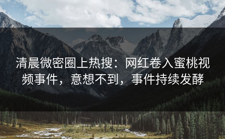 清晨微密圈上热搜：网红卷入蜜桃视频事件，意想不到，事件持续发酵